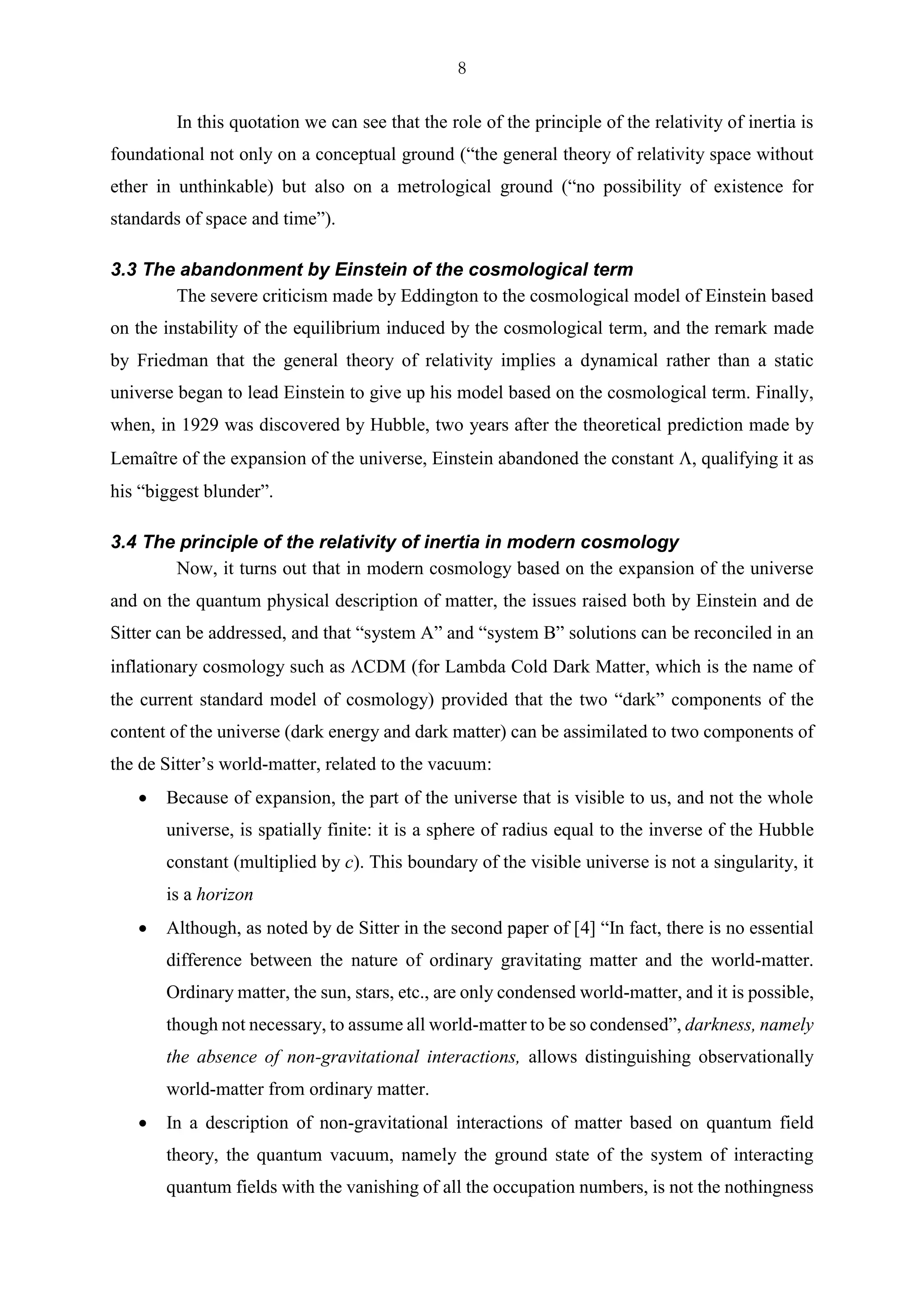 8
In this quotation we can see that the role of the principle of the relativity of inertia is
foundational not only on a conceptual ground (“the general theory of relativity space without
ether in unthinkable) but also on a metrological ground (“no possibility of existence for
standards of space and time”).
3.3 The abandonment by Einstein of the cosmological term
The severe criticism made by Eddington to the cosmological model of Einstein based
on the instability of the equilibrium induced by the cosmological term, and the remark made
by Friedman that the general theory of relativity implies a dynamical rather than a static
universe began to lead Einstein to give up his model based on the cosmological term. Finally,
when, in 1929 was discovered by Hubble, two years after the theoretical prediction made by
Lemaître of the expansion of the universe, Einstein abandoned the constant , qualifying it as
his “biggest blunder”.
3.4 The principle of the relativity of inertia in modern cosmology
Now, it turns out that in modern cosmology based on the expansion of the universe
and on the quantum physical description of matter, the issues raised both by Einstein and de
Sitter can be addressed, and that “system A” and “system B” solutions can be reconciled in an
inflationary cosmology such as CDM (for Lambda Cold Dark Matter, which is the name of
the current standard model of cosmology) provided that the two “dark” components of the
content of the universe (dark energy and dark matter) can be assimilated to two components of
the de Sitter’s world-matter, related to the vacuum:
• Because of expansion, the part of the universe that is visible to us, and not the whole
universe, is spatially finite: it is a sphere of radius equal to the inverse of the Hubble
constant (multiplied by c). This boundary of the visible universe is not a singularity, it
is a horizon
• Although, as noted by de Sitter in the second paper of [4] “In fact, there is no essential
difference between the nature of ordinary gravitating matter and the world-matter.
Ordinary matter, the sun, stars, etc., are only condensed world-matter, and it is possible,
though not necessary, to assume all world-matter to be so condensed”, darkness, namely
the absence of non-gravitational interactions, allows distinguishing observationally
world-matter from ordinary matter.
• In a description of non-gravitational interactions of matter based on quantum field
theory, the quantum vacuum, namely the ground state of the system of interacting
quantum fields with the vanishing of all the occupation numbers, is not the nothingness
 
