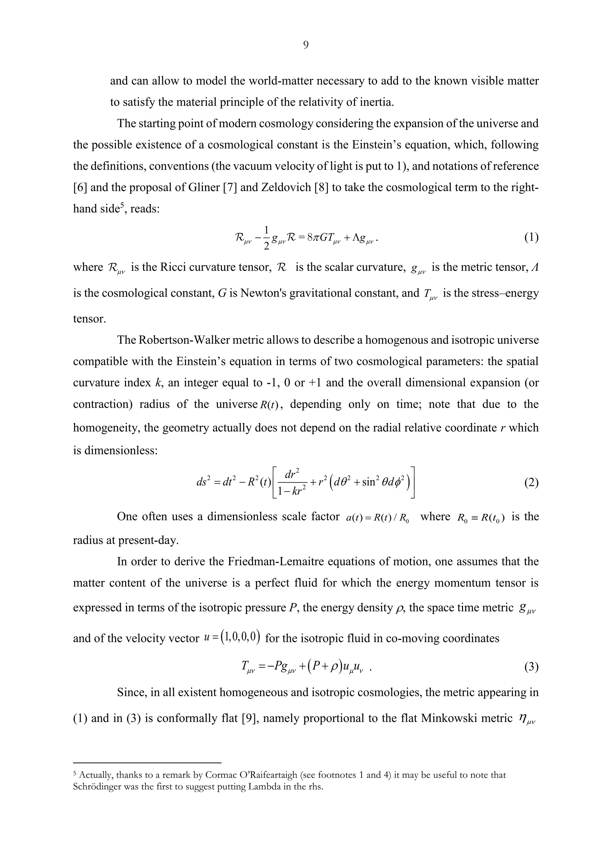 9
and can allow to model the world-matter necessary to add to the known visible matter
to satisfy the material principle of the relativity of inertia.
The starting point of modern cosmology considering the expansion of the universe and
the possible existence of a cosmological constant is the Einstein’s equation, which, following
the definitions, conventions (the vacuum velocity of light is put to 1), and notations of reference
[6] and the proposal of Gliner [7] and Zeldovich [8] to take the cosmological term to the right-
hand side5
, reads:
=
1
2
g GT g   − +  . (1)
where  is the Ricci curvature tensor, is the scalar curvature, g is the metric tensor, Λ
is the cosmological constant, G is Newton's gravitational constant, and T is the stress–energy
tensor.
The Robertson-Walker metric allows to describe a homogenous and isotropic universe
compatible with the Einstein’s equation in terms of two cosmological parameters: the spatial
curvature index k, an integer equal to -1, 0 or +1 and the overall dimensional expansion (or
contraction) radius of the universe ( )R t , depending only on time; note that due to the
homogeneity, the geometry actually does not depend on the radial relative coordinate r which
is dimensionless:
( )
2
2 2 2 2 2 2 2
2
( ) sin
1
dr
ds dt R t r d d
kr
  
 
= − + + 
− 
(2)
One often uses a dimensionless scale factor 0( ) ( ) /a t R t R= where 0 0( )R R t is the
radius at present-day.
In order to derive the Friedman-Lemaitre equations of motion, one assumes that the
matter content of the universe is a perfect fluid for which the energy momentum tensor is
expressed in terms of the isotropic pressure P, the energy density  the space time metric g
and of the velocity vector ( )1,0,0,0u = for the isotropic fluid in co-moving coordinates
( )T Pg P u u   = − + + . (3)
Since, in all existent homogeneous and isotropic cosmologies, the metric appearing in
(1) and in (3) is conformally flat [9], namely proportional to the flat Minkowski metric 
5 Actually, thanks to a remark by Cormac O’Raifeartaigh (see footnotes 1 and 4) it may be useful to note that
Schrödinger was the first to suggest putting Lambda in the rhs.
 