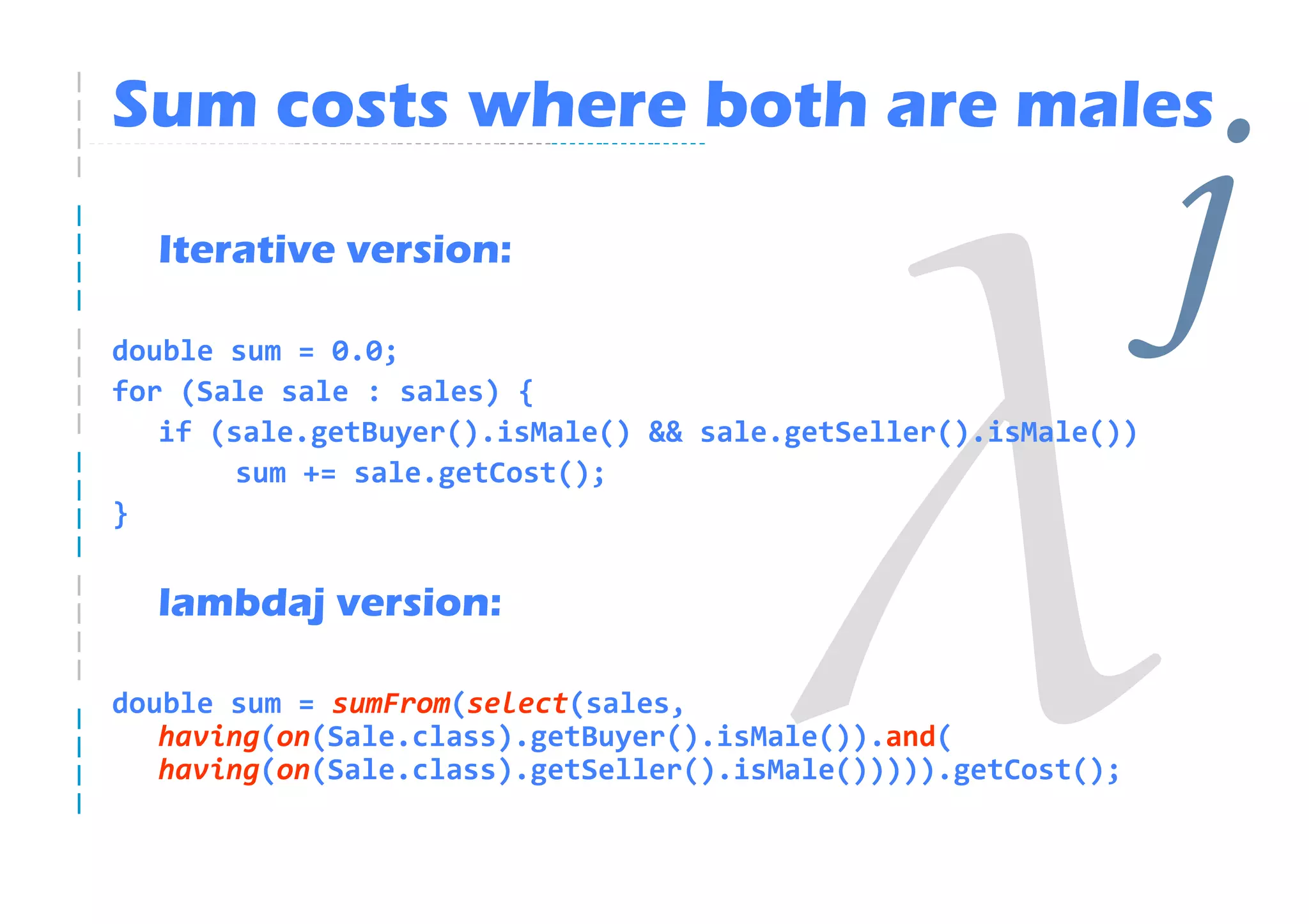 Sum costs where both are males
  Iterative version:

double sum = 0.0;
for (Sale sale : sales) {
                                                                j
   if (sale.getBuyer().isMale() && sale.getSeller().isMale())
        sum += sale.getCost();
}


  lambdaj version:

double sum = sumFrom(select(sales,
   having(on(Sale.class).getBuyer().isMale()).and(
   having(on(Sale.class).getSeller().isMale())))).getCost();
 