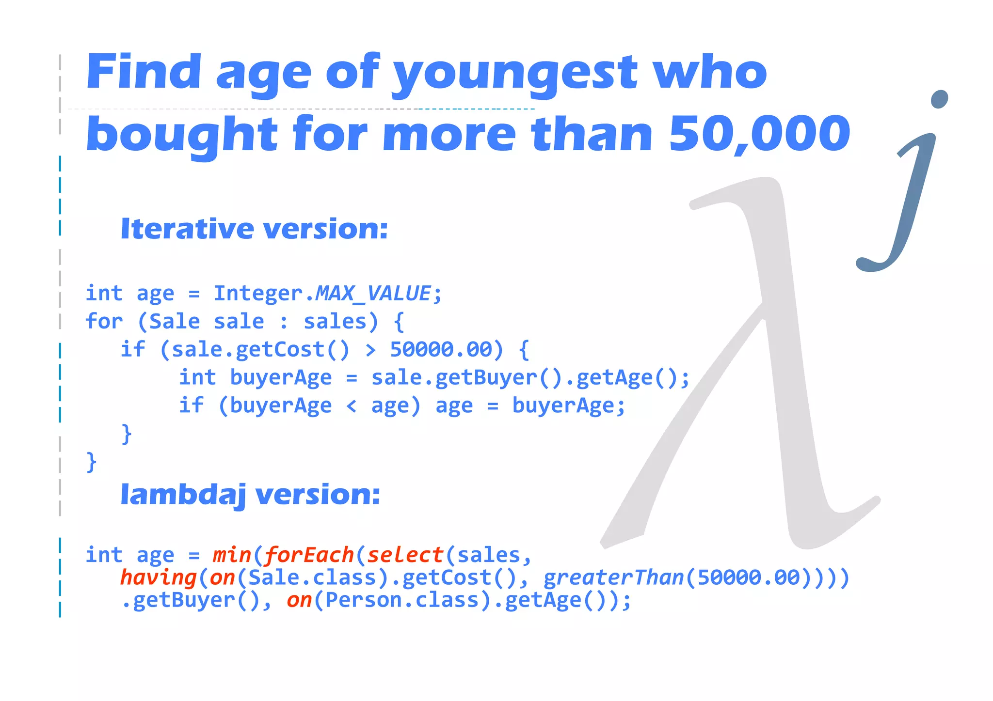 Find age of youngest who
bought for more than 50,000
  Iterative version:
int age = Integer.MAX_VALUE;
                                                               j
for (Sale sale : sales) {
   if (sale.getCost() > 50000.00) {
        int buyerAge = sale.getBuyer().getAge();
        if (buyerAge < age) age = buyerAge;
   }
}
  lambdaj version:
int age = min(forEach(select(sales,
   having(on(Sale.class).getCost(), greaterThan(50000.00))))
   .getBuyer(), on(Person.class).getAge());
 