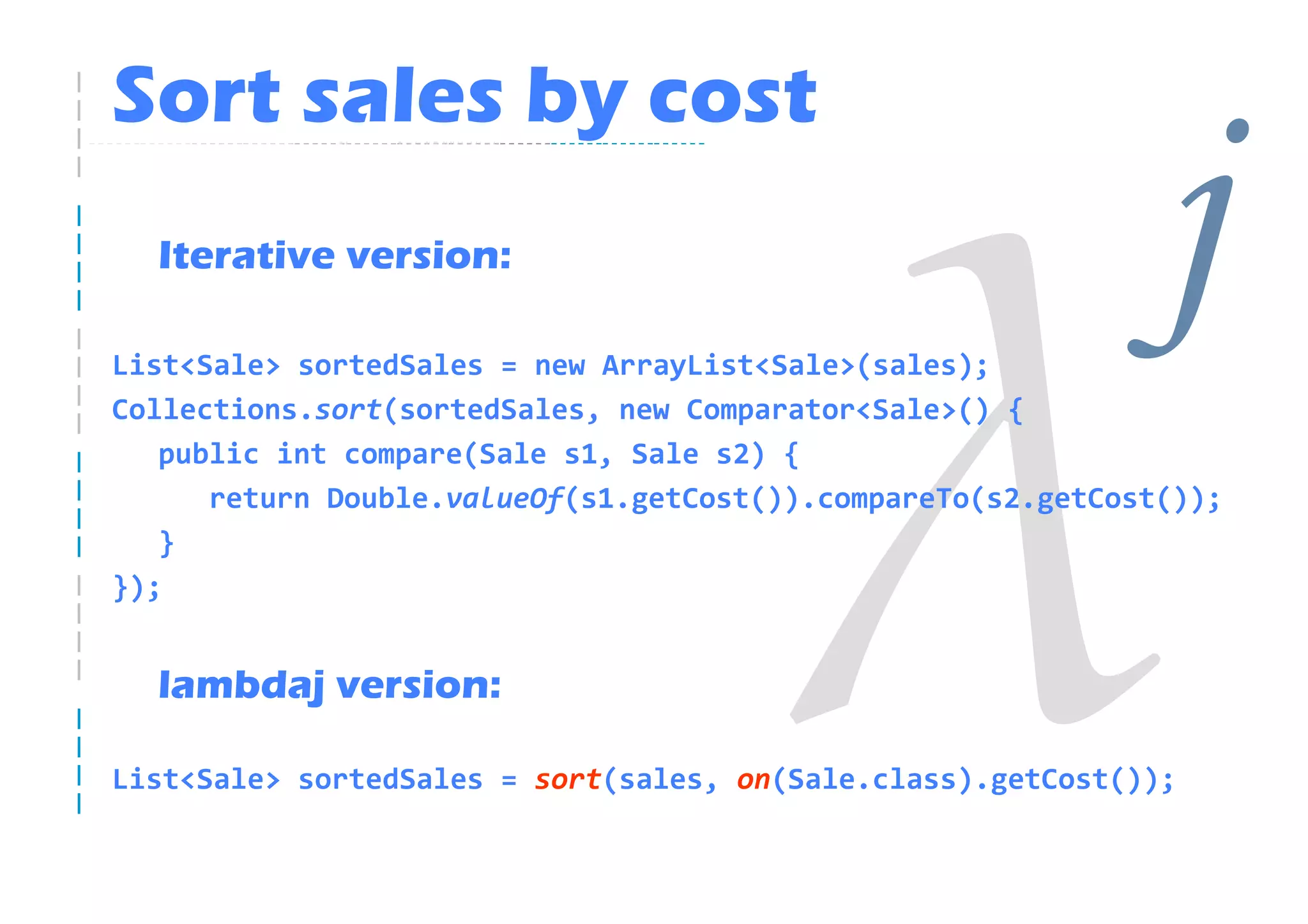 Sort sales by cost
  Iterative version:

List<Sale> sortedSales = new ArrayList<Sale>(sales);
Collections.sort(sortedSales, new Comparator<Sale>() {
                                                              j
   public int compare(Sale s1, Sale s2) {
      return Double.valueOf(s1.getCost()).compareTo(s2.getCost());
   }
});


  lambdaj version:

List<Sale> sortedSales = sort(sales, on(Sale.class).getCost());
 