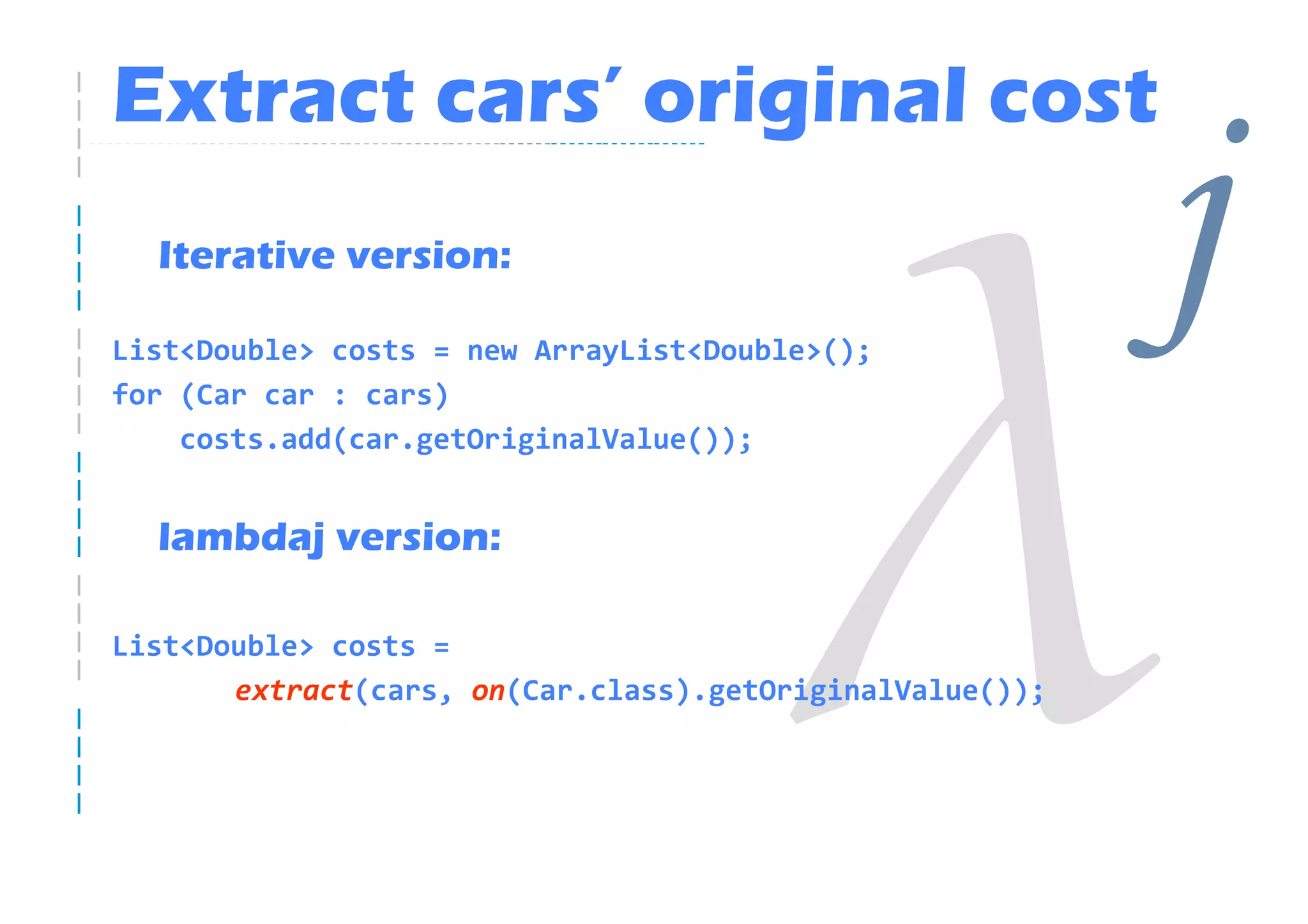Extract cars’ original cost
  Iterative version:

List<Double> costs = new ArrayList<Double>();
for (Car car : cars)
                                                          j
    costs.add(car.getOriginalValue());


  lambdaj version:

List<Double> costs =
       extract(cars, on(Car.class).getOriginalValue());
 