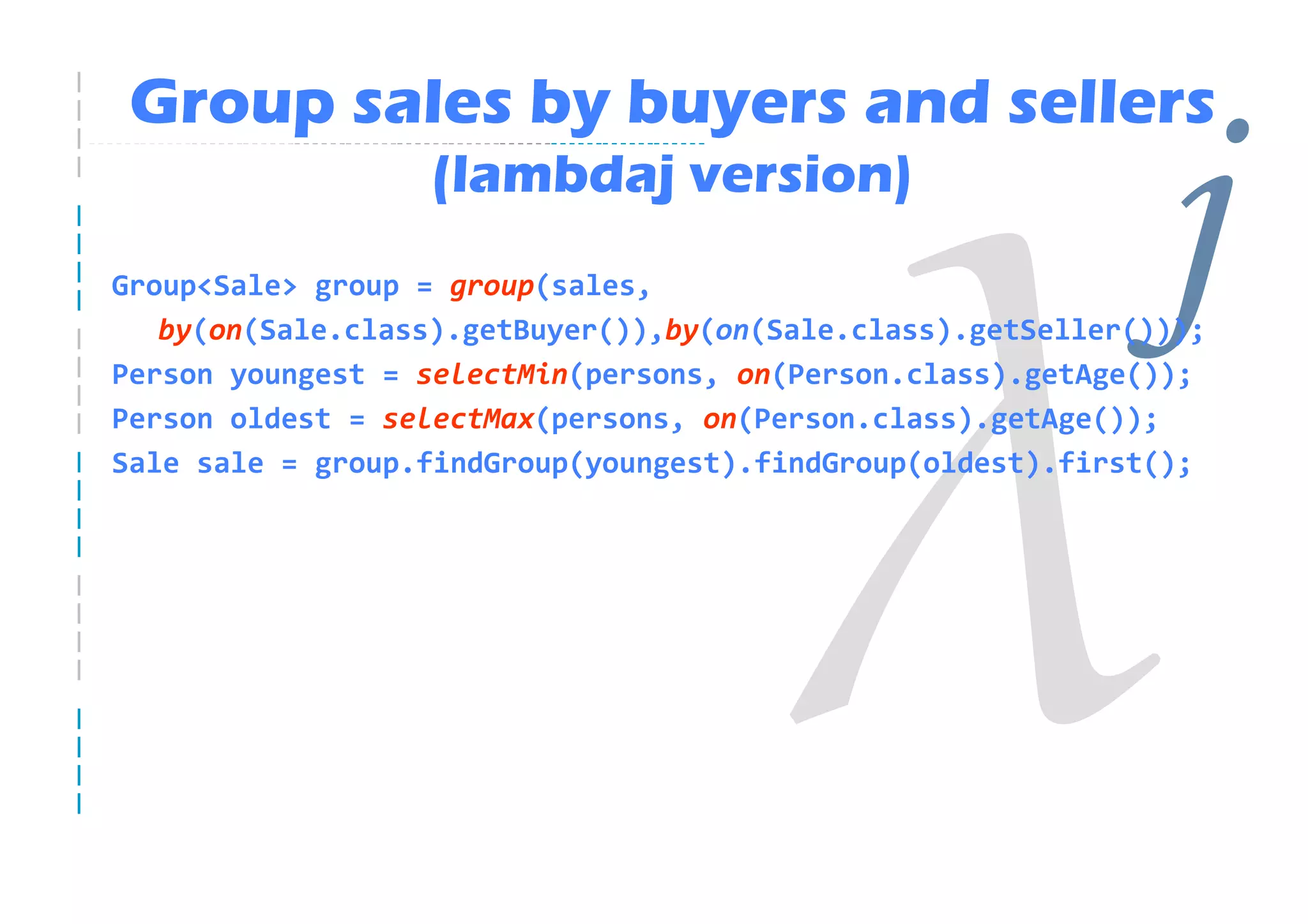 Group sales by buyers and sellers
                  (lambdaj version)
Group<Sale> group = group(sales,                              j
   by(on(Sale.class).getBuyer()),by(on(Sale.class).getSeller()));
Person youngest = selectMin(persons, on(Person.class).getAge());
Person oldest = selectMax(persons, on(Person.class).getAge());
Sale sale = group.findGroup(youngest).findGroup(oldest).first();
 