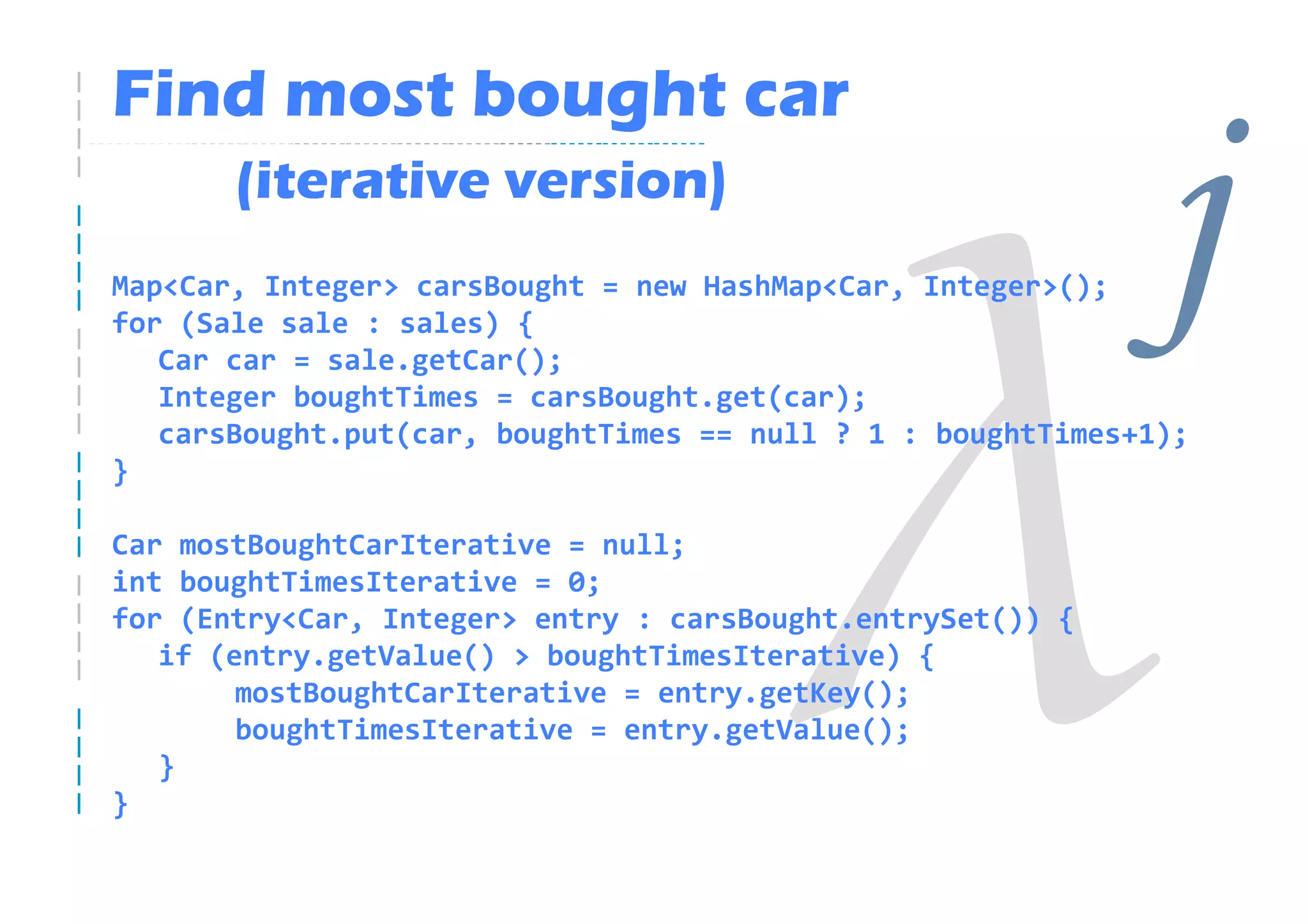 Find most bought car
       (iterative version)
Map<Car, Integer> carsBought = new HashMap<Car, Integer>();
for (Sale sale : sales) {
   Car car = sale.getCar();
   Integer boughtTimes = carsBought.get(car);
                                                              j
   carsBought.put(car, boughtTimes == null ? 1 : boughtTimes+1);
}

Car mostBoughtCarIterative = null;
int boughtTimesIterative = 0;
for (Entry<Car, Integer> entry : carsBought.entrySet()) {
   if (entry.getValue() > boughtTimesIterative) {
        mostBoughtCarIterative = entry.getKey();
        boughtTimesIterative = entry.getValue();
   }
}
 