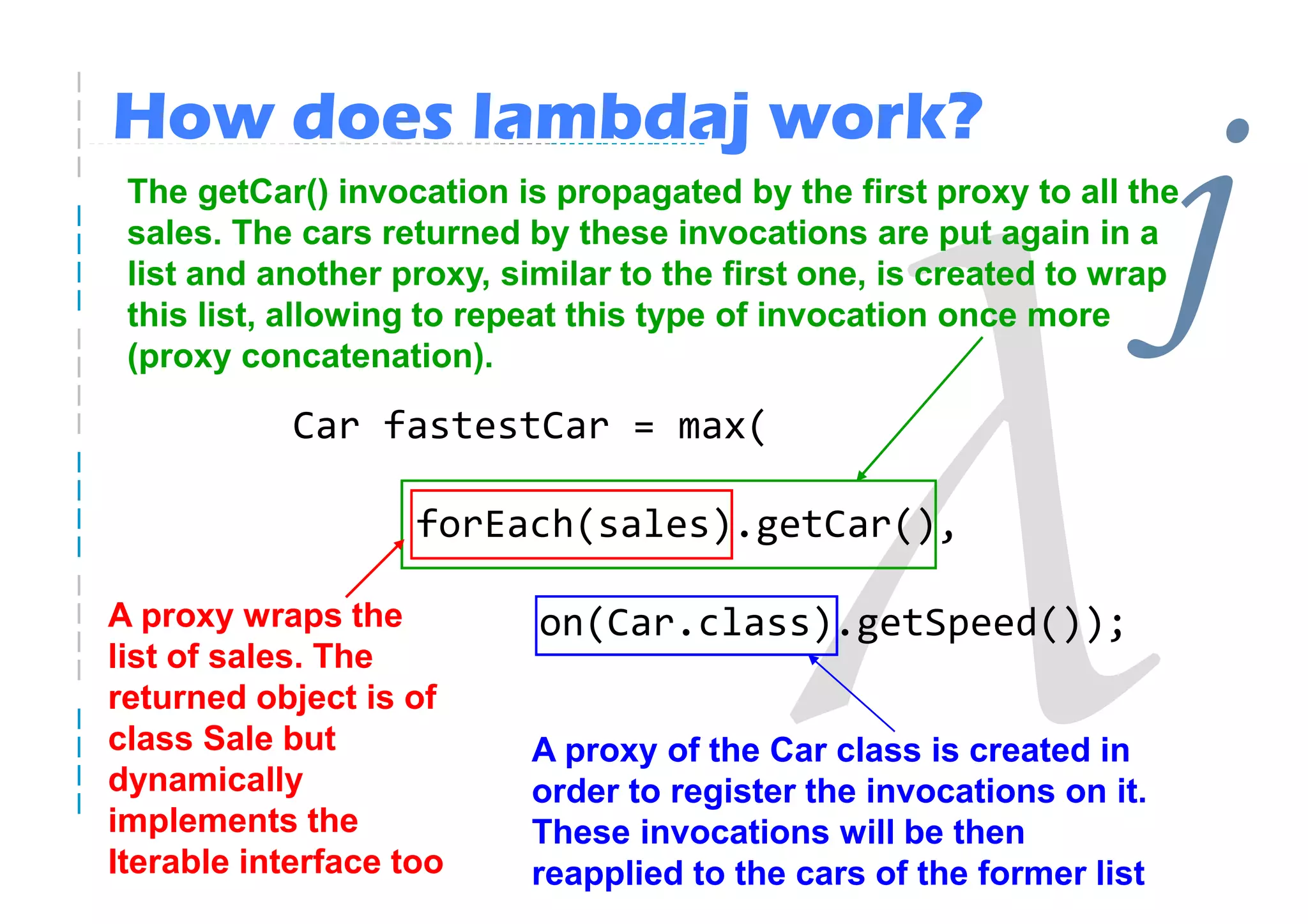How does lambdaj work?
 The getCar() invocation is propagated by the first proxy to all the
 sales. The cars returned by these invocations are put again in a
 list and another proxy, similar to the first one, is created to wrap
 this list, allowing to repeat this type of invocation once more
 (proxy concatenation).
                                                                      j
            Car fastestCar = max(

                    forEach(sales).getCar(),

A proxy wraps the          on(Car.class).getSpeed());
list of sales. The
returned object is of
class Sale but             A proxy of the Car class is created in
dynamically                order to register the invocations on it.
implements the             These invocations will be then
Iterable interface too     reapplied to the cars of the former list
 