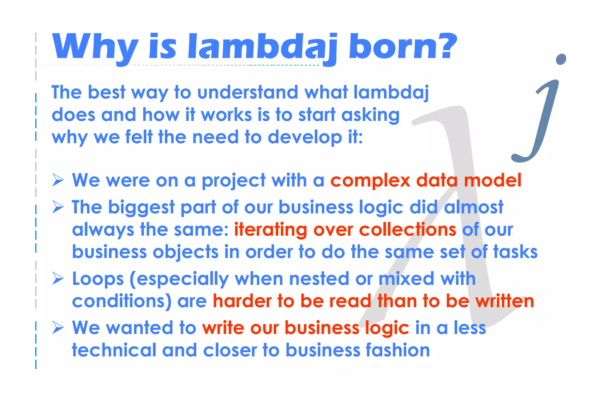 Why is lambdaj born?
The best way to understand what lambdaj
does and how it works is to start asking
why we felt the need to develop it:

  We were on a project with a complex data model
                                                     j
  The biggest part of our business logic did almost
  always the same: iterating over collections of our
  business objects in order to do the same set of tasks
  Loops (especially when nested or mixed with
  conditions) are harder to be read than to be written
  We wanted to write our business logic in a less
  technical and closer to business fashion
 