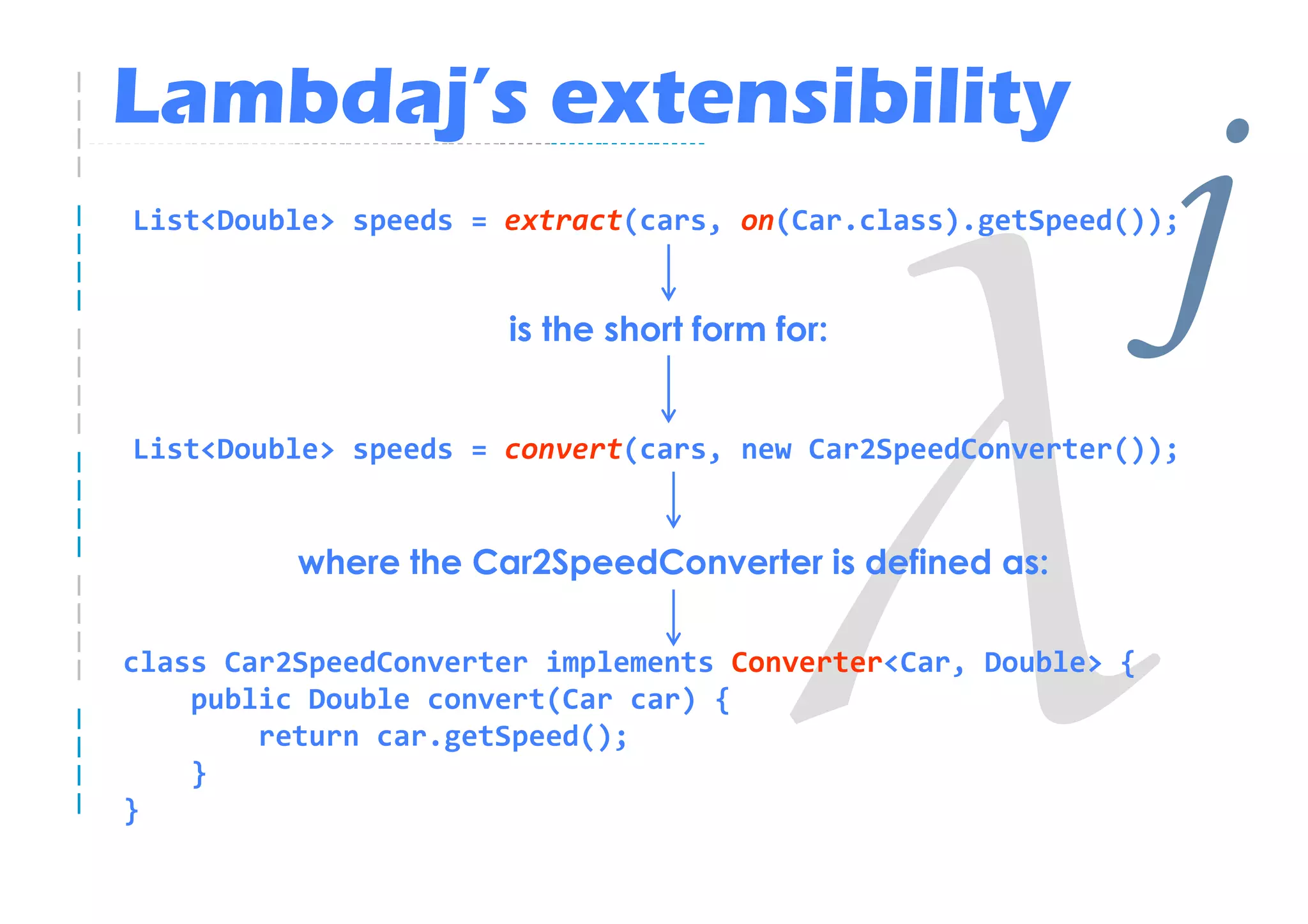 Lambdaj’s extensibility
List<Double> speeds = extract(cars, on(Car.class).getSpeed());


                      is the short form for:
                                                               j
List<Double> speeds = convert(cars, new Car2SpeedConverter());


          where the Car2SpeedConverter is defined as:

class Car2SpeedConverter implements Converter<Car, Double> {
    public Double convert(Car car) {
        return car.getSpeed();
    }
}
 
