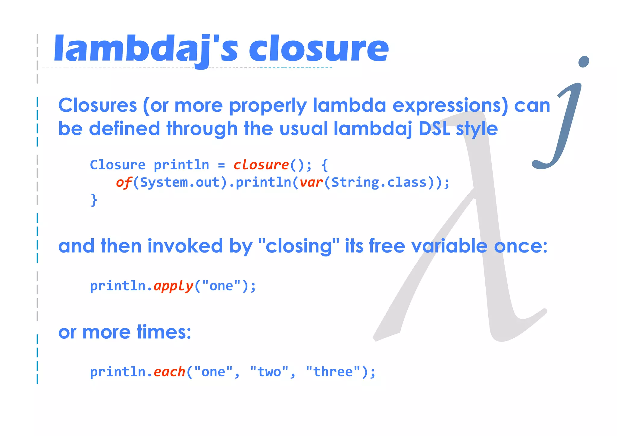 lambdaj's closure
Closures (or more properly lambda expressions) can
be defined through the usual lambdaj DSL style
   Closure println = closure(); {
      of(System.out).println(var(String.class));
                                                    j
   }


and then invoked by "closing" its free variable once:
   println.apply("one");


or more times:
   println.each("one", "two", "three");
 