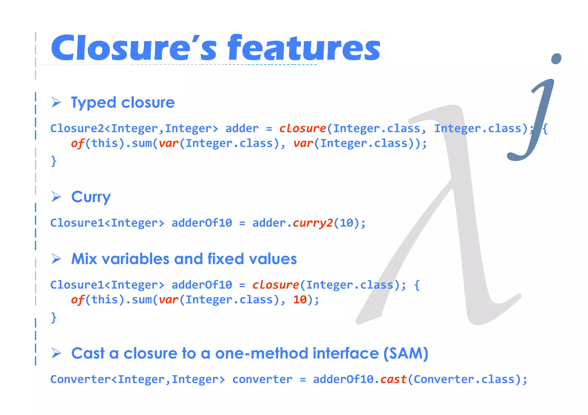 Closure’s features
   Typed closure
                                                                     j
Closure2<Integer,Integer> adder = closure(Integer.class, Integer.class); {

}
   of(this).sum(var(Integer.class), var(Integer.class));



   Curry
Closure1<Integer> adderOf10 = adder.curry2(10);


   Mix variables and fixed values
Closure1<Integer> adderOf10 = closure(Integer.class); {
   of(this).sum(var(Integer.class), 10);
}


   Cast a closure to a one-method interface (SAM)
Converter<Integer,Integer> converter = adderOf10.cast(Converter.class);
 
