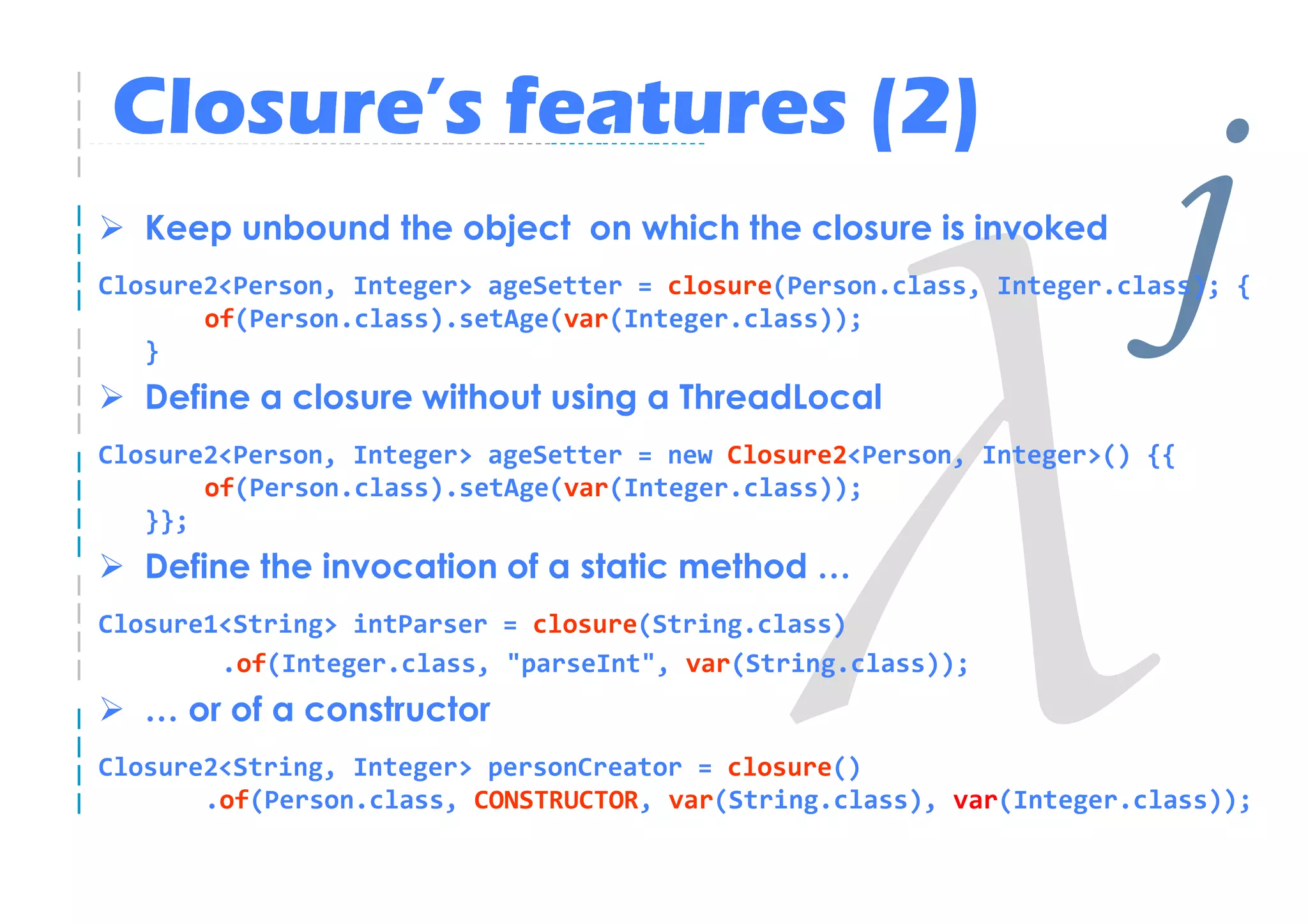 Closure’s features (2)
   Keep unbound the object on which the closure is invoked


   }
       of(Person.class).setAge(var(Integer.class));

   Define a closure without using a ThreadLocal
                                                                      j
Closure2<Person, Integer> ageSetter = closure(Person.class, Integer.class); {




Closure2<Person, Integer> ageSetter = new Closure2<Person, Integer>() {{
       of(Person.class).setAge(var(Integer.class));
   }};
   Define the invocation of a static method …
Closure1<String> intParser = closure(String.class)
        .of(Integer.class, "parseInt", var(String.class));
   … or of a constructor
Closure2<String, Integer> personCreator = closure()
       .of(Person.class, CONSTRUCTOR, var(String.class), var(Integer.class));
 