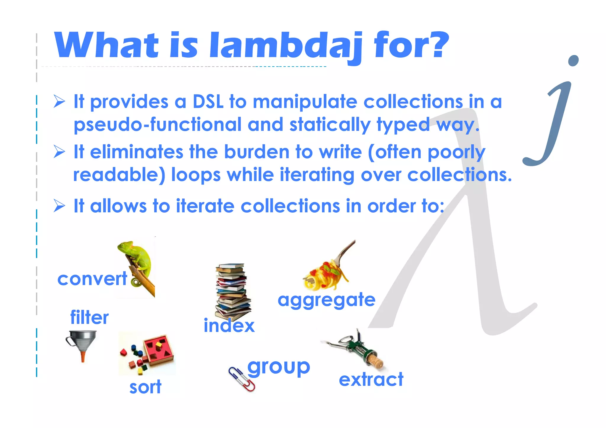 What is lambdaj for?
 It provides a DSL to manipulate collections in a
 pseudo-functional and statically typed way.
 It eliminates the burden to write (often poorly
 readable) loops while iterating over collections.
                                                     j
 It allows to iterate collections in order to:


convert
                         aggregate
 filter          index

                      group
          sort                   extract
 