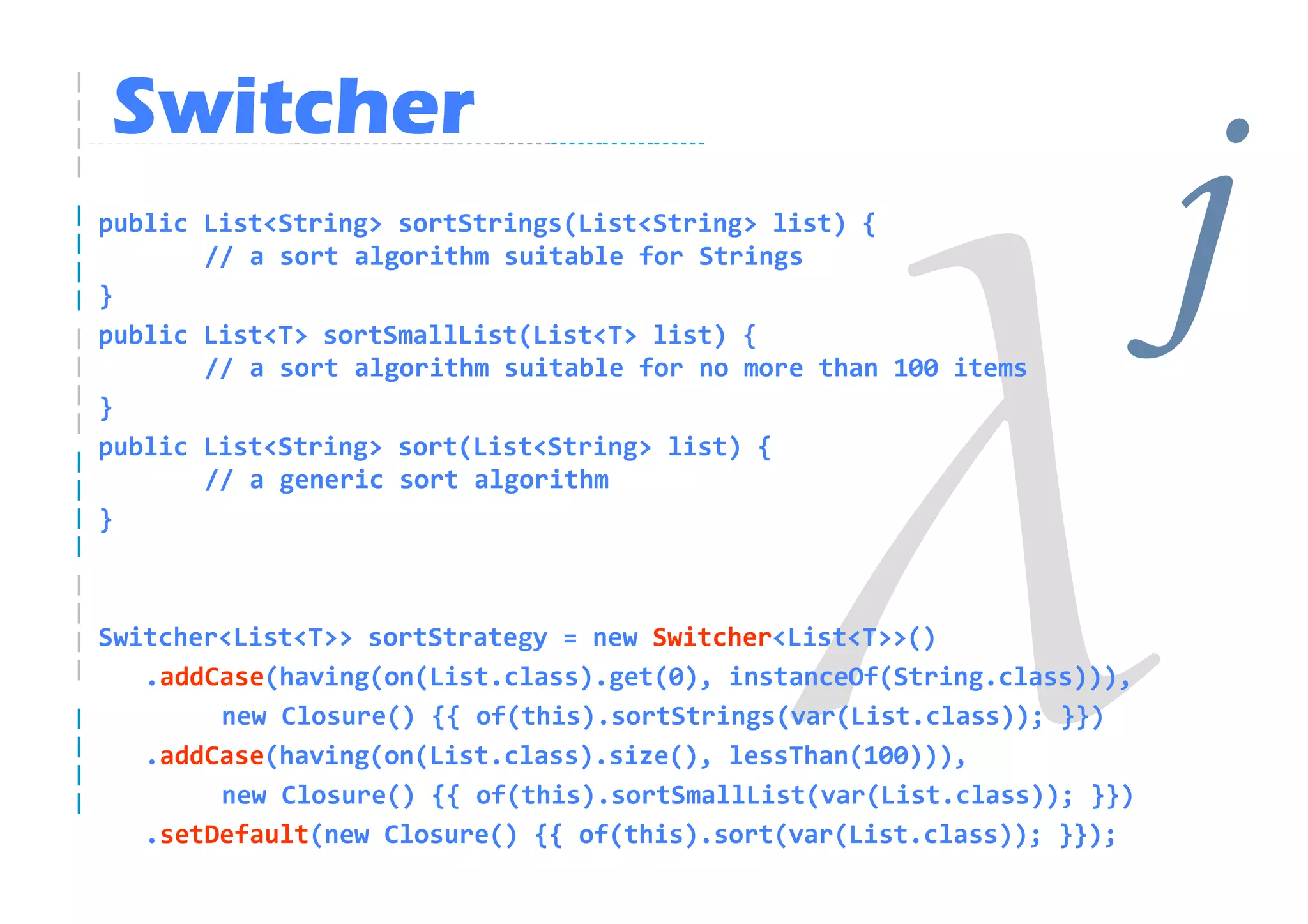 Switcher
public List<String> sortStrings(List<String> list) {

}
       // a sort algorithm suitable for Strings

public List<T> sortSmallList(List<T> list) {

}
       // a sort algorithm suitable for no more than 100 items
                                                                        j
public List<String> sort(List<String> list) {
       // a generic sort algorithm
}



Switcher<List<T>> sortStrategy = new Switcher<List<T>>()
   .addCase(having(on(List.class).get(0), instanceOf(String.class))),
        new Closure() {{ of(this).sortStrings(var(List.class)); }})
   .addCase(having(on(List.class).size(), lessThan(100))),
        new Closure() {{ of(this).sortSmallList(var(List.class)); }})
   .setDefault(new Closure() {{ of(this).sort(var(List.class)); }});
 