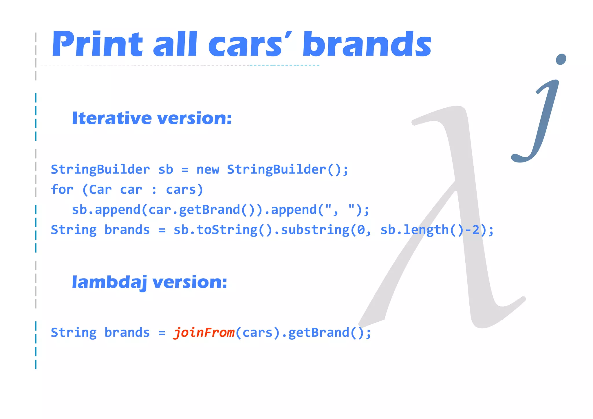 Print all cars’ brands
  Iterative version:

StringBuilder sb = new StringBuilder();
                                                             j
for (Car car : cars)
   sb.append(car.getBrand()).append(", ");
String brands = sb.toString().substring(0, sb.length()-2);


  lambdaj version:

String brands = joinFrom(cars).getBrand();
 
