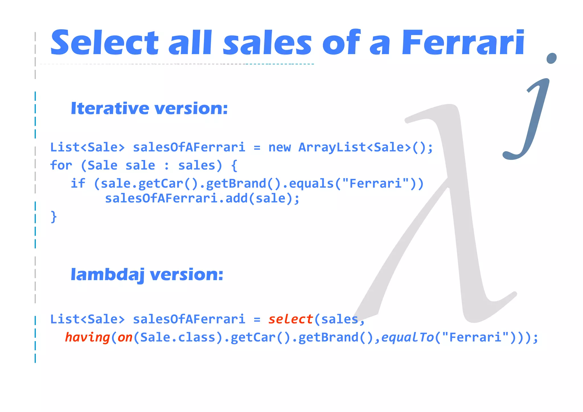 Select all sales of a Ferrari
  Iterative version:

List<Sale> salesOfAFerrari = new ArrayList<Sale>();
for (Sale sale : sales) {
   if (sale.getCar().getBrand().equals("Ferrari"))
                                                             j
        salesOfAFerrari.add(sale);
}



  lambdaj version:

List<Sale> salesOfAFerrari = select(sales,
  having(on(Sale.class).getCar().getBrand(),equalTo("Ferrari")));
 