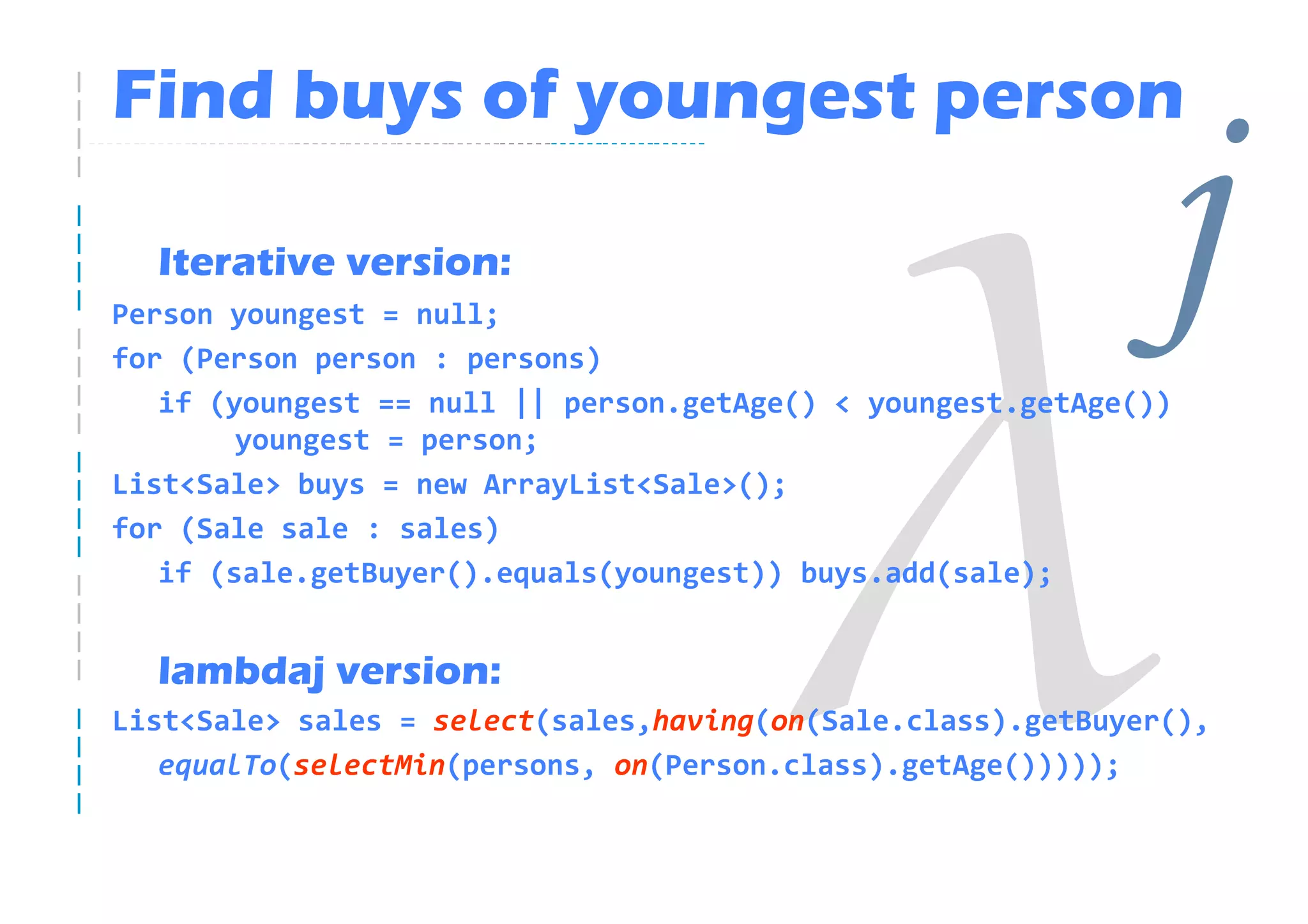 Find buys of youngest person

  Iterative version:
Person youngest = null;
for (Person person : persons)
                                                              j
   if (youngest == null || person.getAge() < youngest.getAge())
        youngest = person;
List<Sale> buys = new ArrayList<Sale>();
for (Sale sale : sales)
   if (sale.getBuyer().equals(youngest)) buys.add(sale);


  lambdaj version:
List<Sale> sales = select(sales,having(on(Sale.class).getBuyer(),
   equalTo(selectMin(persons, on(Person.class).getAge()))));
 