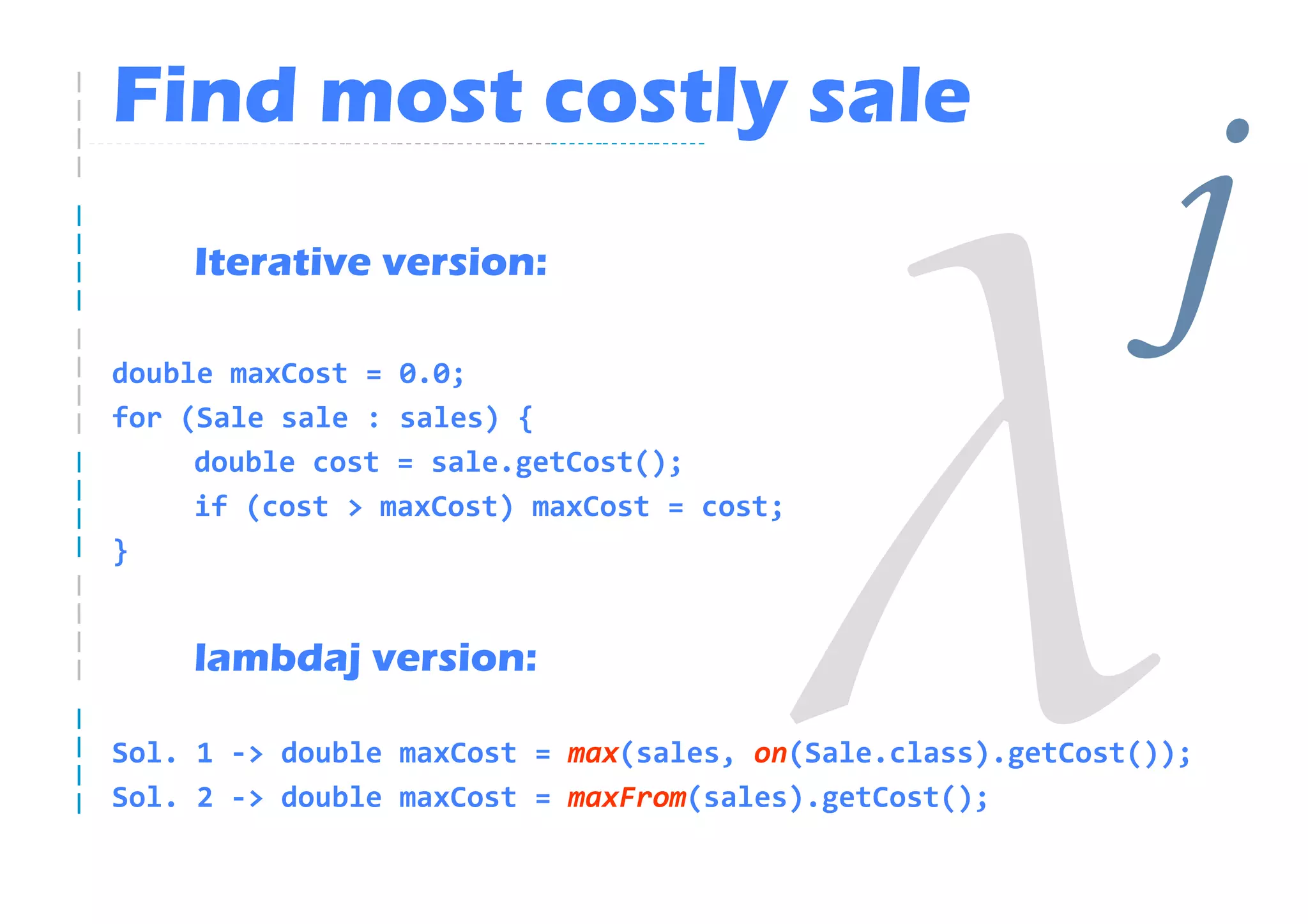 Find most costly sale
    Iterative version:

double maxCost = 0.0;
                                                             j
for (Sale sale : sales) {
     double cost = sale.getCost();
     if (cost > maxCost) maxCost = cost;
}


    lambdaj version:

Sol. 1 -> double maxCost = max(sales, on(Sale.class).getCost());
Sol. 2 -> double maxCost = maxFrom(sales).getCost();
 