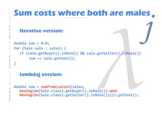 Sum costs where both are males
  Iterative version:

double sum = 0.0;
for (Sale sale : sales) {
                                                                j
   if (sale.getBuyer().isMale() && sale.getSeller().isMale())
        sum += sale.getCost();
}


  lambdaj version:

double sum = sumFrom(select(sales,
   having(on(Sale.class).getBuyer().isMale()).and(
   having(on(Sale.class).getSeller().isMale())))).getCost();
 