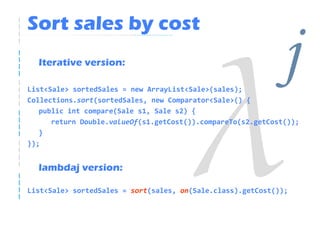 Sort sales by cost
  Iterative version:

List<Sale> sortedSales = new ArrayList<Sale>(sales);
Collections.sort(sortedSales, new Comparator<Sale>() {
                                                              j
   public int compare(Sale s1, Sale s2) {
      return Double.valueOf(s1.getCost()).compareTo(s2.getCost());
   }
});


  lambdaj version:

List<Sale> sortedSales = sort(sales, on(Sale.class).getCost());
 