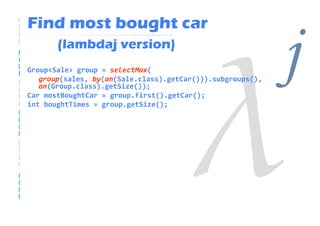 Find most bought car
       (lambdaj version)
Group<Sale> group = selectMax(
   group(sales, by(on(Sale.class).getCar())).subgroups(),
   on(Group.class).getSize());
Car mostBoughtCar = group.first().getCar();
                                                            j
int boughtTimes = group.getSize();
 