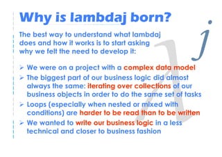 Why is lambdaj born?
The best way to understand what lambdaj
does and how it works is to start asking
why we felt the need to develop it:

  We were on a project with a complex data model
                                                     j
  The biggest part of our business logic did almost
  always the same: iterating over collections of our
  business objects in order to do the same set of tasks
  Loops (especially when nested or mixed with
  conditions) are harder to be read than to be written
  We wanted to write our business logic in a less
  technical and closer to business fashion
 