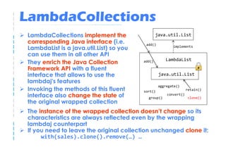 LambdaCollections
 LambdaCollections implement the                  java.util.List
 corresponding Java interface (i.e.        add()
                                                          implements
 LambdaList is a java.util.List) so you
 can use them in all other API
                                                      LambdaList
 They enrich the Java Collection          add()

 Framework API with a fluent
 interface that allows to use the                  java.util.List
 lambdaj's features
                                                   aggregate()
 Invoking the methods of this fluent      sort()                   retain()
 interface also change the state of         group()
                                                       convert()
                                                                   clone()
 the original wrapped collection
 The instance of the wrapped collection doesn’t change so its
 characteristics are always reflected even by the wrapping
 lambdaj counterpart
 If you need to leave the original collection unchanged clone it:
      with(sales).clone().remove(…) …
 