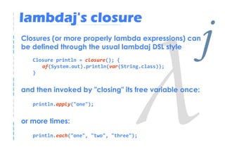 lambdaj's closure
Closures (or more properly lambda expressions) can
be defined through the usual lambdaj DSL style
   Closure println = closure(); {
      of(System.out).println(var(String.class));
                                                    j
   }


and then invoked by "closing" its free variable once:
   println.apply("one");


or more times:
   println.each("one", "two", "three");
 