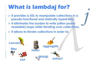 What is lambdaj for?
 It provides a DSL to manipulate collections in a
 pseudo-functional and statically typed way.
 It el...