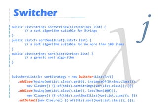 Switcher
public List<String> sortStrings(List<String> list) {

}
       // a sort algorithm suitable for Strings

public List<T> sortSmallList(List<T> list) {

}
       // a sort algorithm suitable for no more than 100 items
                                                                        j
public List<String> sort(List<String> list) {
       // a generic sort algorithm
}



Switcher<List<T>> sortStrategy = new Switcher<List<T>>()
   .addCase(having(on(List.class).get(0), instanceOf(String.class))),
        new Closure() {{ of(this).sortStrings(var(List.class)); }})
   .addCase(having(on(List.class).size(), lessThan(100))),
        new Closure() {{ of(this).sortSmallList(var(List.class)); }})
   .setDefault(new Closure() {{ of(this).sort(var(List.class)); }});
 