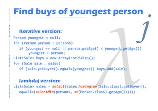Find buys of youngest person

  Iterative version:
Person youngest = null;
for (Person person : persons)
                                                              j
   if (youngest == null || person.getAge() < youngest.getAge())
        youngest = person;
List<Sale> buys = new ArrayList<Sale>();
for (Sale sale : sales)
   if (sale.getBuyer().equals(youngest)) buys.add(sale);


  lambdaj version:
List<Sale> sales = select(sales,having(on(Sale.class).getBuyer(),
   equalTo(selectMin(persons, on(Person.class).getAge()))));
 