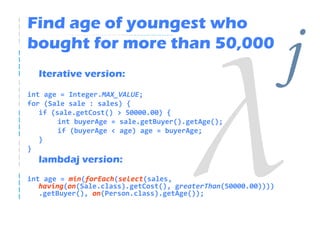 Find age of youngest who
bought for more than 50,000
  Iterative version:
int age = Integer.MAX_VALUE;
                                                               j
for (Sale sale : sales) {
   if (sale.getCost() > 50000.00) {
        int buyerAge = sale.getBuyer().getAge();
        if (buyerAge < age) age = buyerAge;
   }
}
  lambdaj version:
int age = min(forEach(select(sales,
   having(on(Sale.class).getCost(), greaterThan(50000.00))))
   .getBuyer(), on(Person.class).getAge());
 