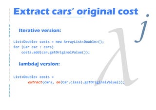 Extract cars’ original cost
  Iterative version:

List<Double> costs = new ArrayList<Double>();
for (Car car : cars)
                                                          j
    costs.add(car.getOriginalValue());


  lambdaj version:

List<Double> costs =
       extract(cars, on(Car.class).getOriginalValue());
 