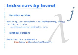 Index cars by brand
  Iterative version:

Map<String, Car> carsByBrand = new HashMap<String, Car>();
for (Car car : cars)
                                                             j
    carsByBrand.put(car.getBrand(), car);


  lambdaj version:

Map<String, Car> carsByBrand =
       index(cars, on(Car.class).getBrand());
 