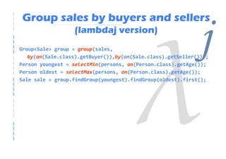 Group sales by buyers and sellers
                  (lambdaj version)
Group<Sale> group = group(sales,                              j
   by(on(Sale.class).getBuyer()),by(on(Sale.class).getSeller()));
Person youngest = selectMin(persons, on(Person.class).getAge());
Person oldest = selectMax(persons, on(Person.class).getAge());
Sale sale = group.findGroup(youngest).findGroup(oldest).first();
 