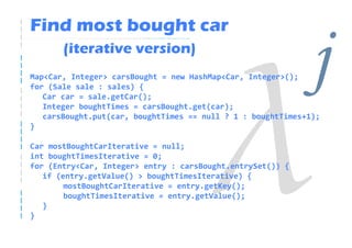 Find most bought car
       (iterative version)
Map<Car, Integer> carsBought = new HashMap<Car, Integer>();
for (Sale sale : sales) {
   Car car = sale.getCar();
   Integer boughtTimes = carsBought.get(car);
                                                              j
   carsBought.put(car, boughtTimes == null ? 1 : boughtTimes+1);
}

Car mostBoughtCarIterative = null;
int boughtTimesIterative = 0;
for (Entry<Car, Integer> entry : carsBought.entrySet()) {
   if (entry.getValue() > boughtTimesIterative) {
        mostBoughtCarIterative = entry.getKey();
        boughtTimesIterative = entry.getValue();
   }
}
 