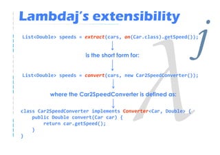 Lambdaj’s extensibility
List<Double> speeds = extract(cars, on(Car.class).getSpeed());


                      is the short form for:
                                                               j
List<Double> speeds = convert(cars, new Car2SpeedConverter());


          where the Car2SpeedConverter is defined as:

class Car2SpeedConverter implements Converter<Car, Double> {
    public Double convert(Car car) {
        return car.getSpeed();
    }
}
 