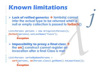 Known limitations
  Lack of reified generics     lambdaj cannot
  infer the actual type to be returned when a
  null or empty collection is passed to forEach()

List<Person> persons = new ArrayList<Person>();
                                                              j
forEach(persons).setLastName("Fusco");
      Exception

  Impossibility to proxy a final class
  the on() construct cannot register an
  invocation after a final Class is met

List<Person> sortedByNamePersons =
   sort(persons, on(Person.class).getName().toLowerCase());
      Exception
 