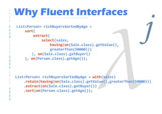 Why Fluent Interfaces
List<Person> richBuyersSortedByAge =
    sort(
        extract(
            select(sales,
                 having(on(Sale.class).getValue(),
                 greaterThan(50000)))
                                                             j
       ), on(Sale.class).getBuyer()
    ), on(Person.class).getAge());



List<Person> richBuyersSortedByAge = with(sales)
    .retain(having(on(Sale.class).getValue(),greaterThan(50000)))
    .extract(on(Sale.class).getBuyer())
    .sort(on(Person.class).getAge());
 