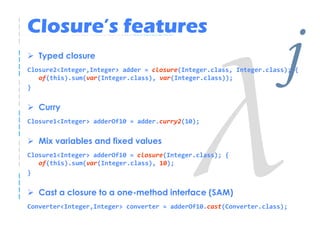 Closure’s features
   Typed closure
                                                                     j
Closure2<Integer,Integer> adder = closure(Integer.class, Integer.class); {

}
   of(this).sum(var(Integer.class), var(Integer.class));



   Curry
Closure1<Integer> adderOf10 = adder.curry2(10);


   Mix variables and fixed values
Closure1<Integer> adderOf10 = closure(Integer.class); {
   of(this).sum(var(Integer.class), 10);
}


   Cast a closure to a one-method interface (SAM)
Converter<Integer,Integer> converter = adderOf10.cast(Converter.class);
 