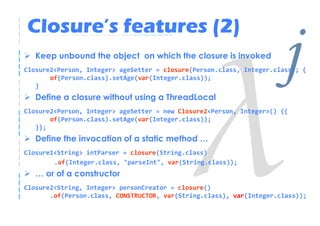 Closure’s features (2)
   Keep unbound the object on which the closure is invoked


   }
       of(Person.class).setAge(var(Integer.class));

   Define a closure without using a ThreadLocal
                                                                      j
Closure2<Person, Integer> ageSetter = closure(Person.class, Integer.class); {




Closure2<Person, Integer> ageSetter = new Closure2<Person, Integer>() {{
       of(Person.class).setAge(var(Integer.class));
   }};
   Define the invocation of a static method …
Closure1<String> intParser = closure(String.class)
        .of(Integer.class, "parseInt", var(String.class));
   … or of a constructor
Closure2<String, Integer> personCreator = closure()
       .of(Person.class, CONSTRUCTOR, var(String.class), var(Integer.class));
 