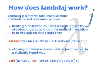 How does lambdaj work?
lambdaj is a thread safe library of static
methods based on 2 main features:

  treating a collection as it was a single object by
  allowing to propagate a single method invocation
                                                       j
  to all the objects in the collection

forEach(personsInFamily).setLastName("Fusco");

  allowing to define a reference to a java method in
  a statically typed way

sort(persons, on(Person.class).getAge());
 