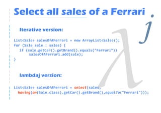 Select all sales of a Ferrari
  Iterative version:

List<Sale> salesOfAFerrari = new ArrayList<Sale>();
for (Sale sale : sales) {
   if (sale.getCar().getBrand().equals("Ferrari"))
                                                             j
        salesOfAFerrari.add(sale);
}



  lambdaj version:

List<Sale> salesOfAFerrari = select(sales,
  having(on(Sale.class).getCar().getBrand(),equalTo("Ferrari")));
 