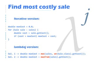 Find most costly sale
    Iterative version:

double maxCost = 0.0;
                                                             j
for (Sale sale : sales) {
     double cost = sale.getCost();
     if (cost > maxCost) maxCost = cost;
}


    lambdaj version:

Sol. 1 -> double maxCost = max(sales, on(Sale.class).getCost());
Sol. 2 -> double maxCost = maxFrom(sales).getCost();
 