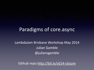 Paradigms 
of 
core.async 
LambdaJam 
Brisbane 
Workshop 
May 
2014 
Julian 
Gamble 
@juliansgamble 
! 
Github 
repo 
http://bit.ly/ylj14-­‐clojure 
 