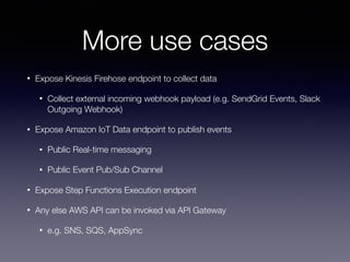 More use cases
• Expose Kinesis Firehose endpoint to collect data
• Collect external incoming webhook payload (e.g. SendGrid Events, Slack
Outgoing Webhook)
• Expose Amazon IoT Data endpoint to publish events
• Public Real-time messaging
• Public Event Pub/Sub Channel
• Expose Step Functions Execution endpoint
• Any else AWS API can be invoked via API Gateway
• e.g. SNS, SQS, AppSync
 
