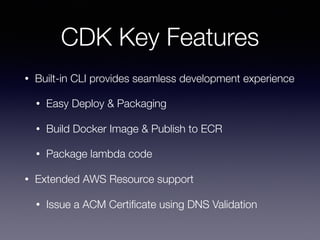 CDK Key Features
• Built-in CLI provides seamless development experience
• Easy Deploy & Packaging
• Build Docker Image & Publish to ECR
• Package lambda code
• Extended AWS Resource support
• Issue a ACM Certiﬁcate using DNS Validation
 