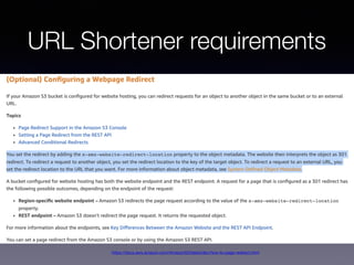 URL Shortener requirements
• Create Shorten ID and Store original URL
• Redirect to original URL if exists
• Collect visitor statistics
https://docs.aws.amazon.com/AmazonS3/latest/dev/how-to-page-redirect.html
 