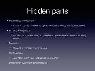 Hidden parts
• Dependency management
• If axios is updated, We need to update axios dependency and deploy function
• Runtime management
• If Node.js runtime reaches EOL, We need to update lambda runtime and deploy
function
• Monitoring
• We need to monitor Lambda metrics
• Wasting Money
• Most of execution time: Just waiting for response
• Performance overhead & Size limitations
 