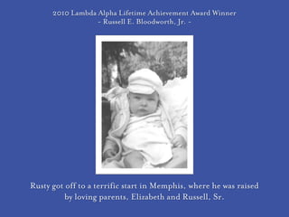 2010 Lambda Alpha Lifetime Achievement Award Winner
                  - Russell E. Bloodworth, Jr. -




Rusty got off to a terrific start in Memphis, where he was raised
          by loving parents, Elizabeth and Russell, Sr.
 