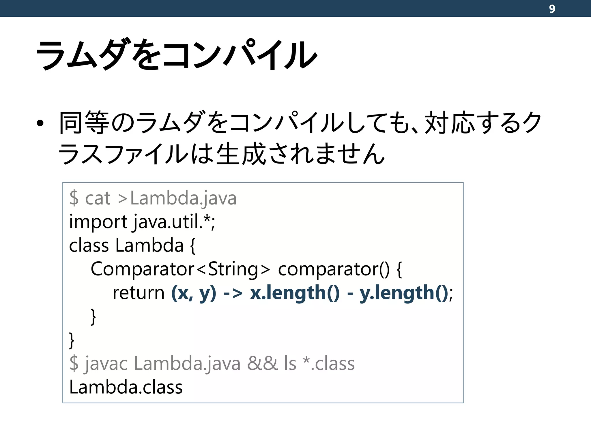 ラムダをコンパイル
• 同等のラムダをコンパイルしても、対応するク
ラスファイルは生成されません
9
$ cat >Lambda.java
import java.util.*;
class Lambda {
Comparator<String> comparator() {
return (x, y) -> x.length() - y.length();
}
}
$ javac Lambda.java && ls *.class
Lambda.class
 