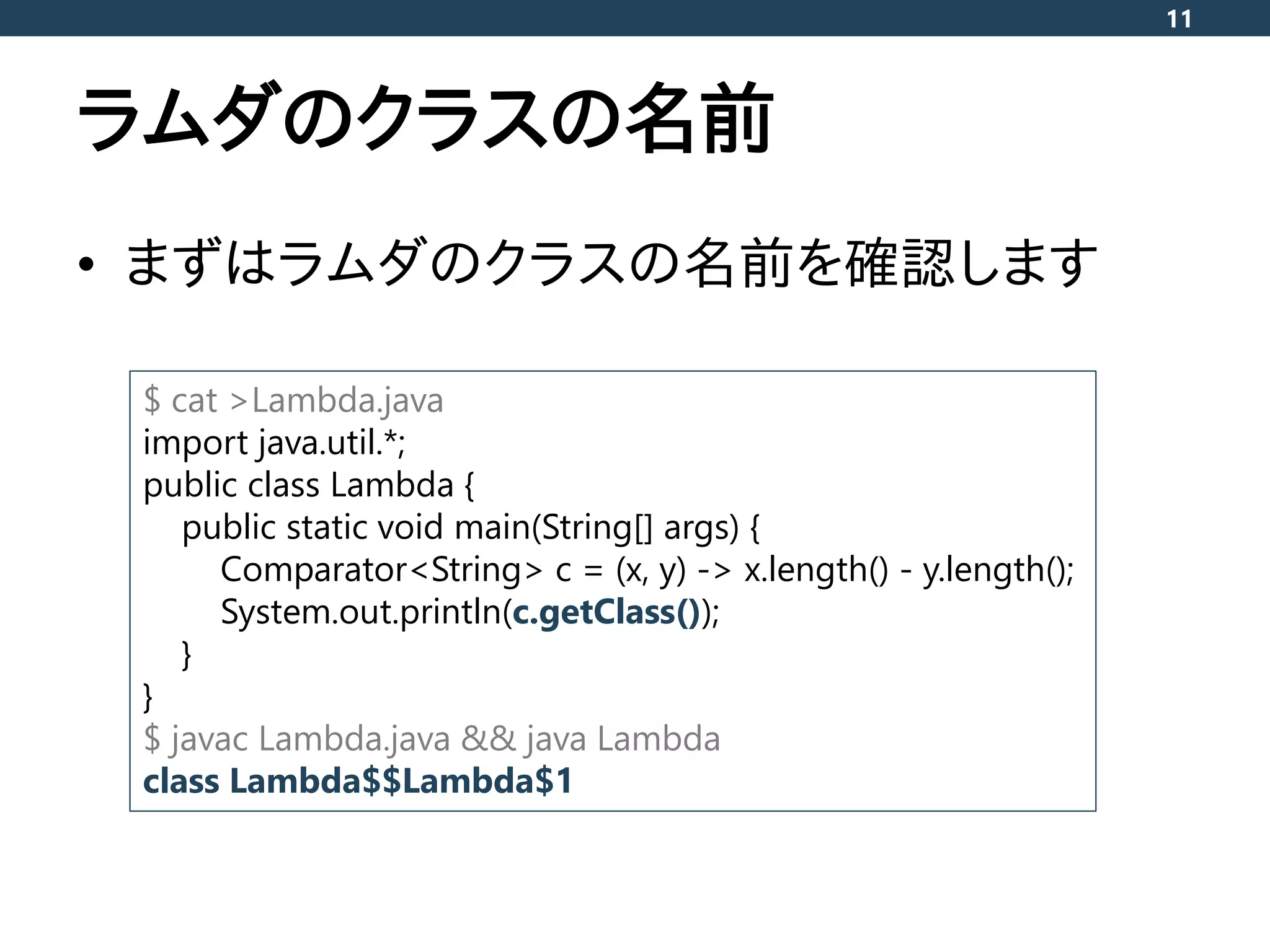 ラムダのクラスの名前
• まずはラムダのクラスの名前を確認します
11
$ cat >Lambda.java
import java.util.*;
public class Lambda {
public static void main(String[] args) {
Comparator<String> c = (x, y) -> x.length() - y.length();
System.out.println(c.getClass());
}
}
$ javac Lambda.java && java Lambda
class Lambda$$Lambda$1
 